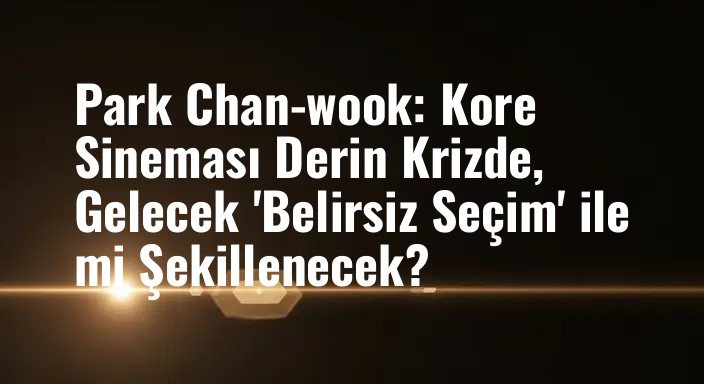 Park Chan-wook: Kore Sineması Derin Krizde, Gelecek 'Belirsiz Seçim' ile mi Şekillenecek?