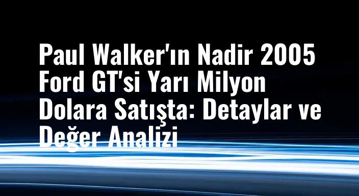 Paul Walker'ın Nadir 2005 Ford GT'si Yarı Milyon Dolara Satışta: Detaylar ve Değer Analizi