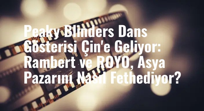 Peaky Blinders Dans Gösterisi Çin'e Geliyor: Rambert ve ROYO, Asya Pazarını Nasıl Fethediyor?
