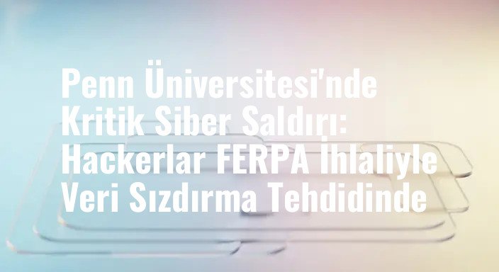 Penn Üniversitesi'nde Kritik Siber Saldırı: Hackerlar FERPA İhlaliyle Veri Sızdırma Tehdidinde