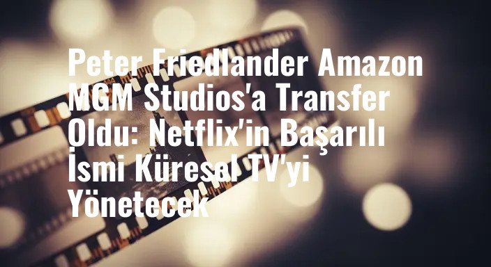 Peter Friedlander Amazon MGM Studios'a Transfer Oldu: Netflix'in Başarılı İsmi Küresel TV'yi Yönetecek