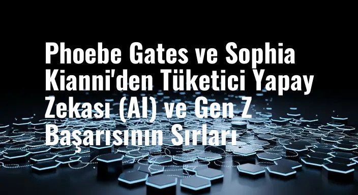 Phoebe Gates ve Sophia Kianni'den Tüketici Yapay Zekası (AI) ve Gen Z Başarısının Sırları