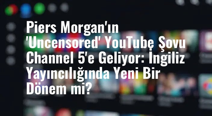 Piers Morgan'ın 'Uncensored' YouTube Şovu Channel 5'e Geliyor: İngiliz Yayıncılığında Yeni Bir Dönem mi?
