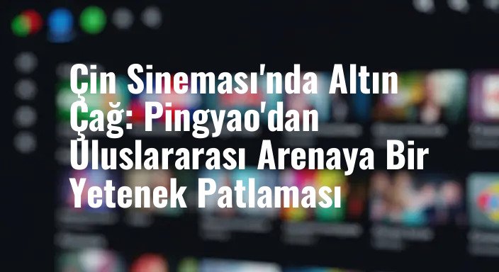 Çin Sineması'nda Altın Çağ: Pingyao'dan Uluslararası Arenaya Bir Yetenek Patlaması