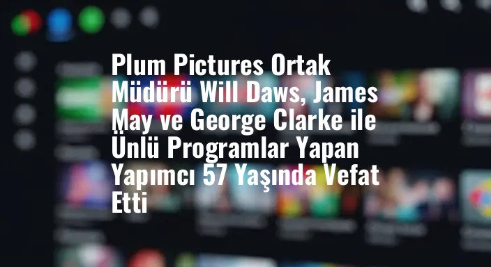 Plum Pictures Ortak Müdürü Will Daws, James May ve George Clarke ile Ünlü Programlar Yapan Yapımcı 57 Yaşında Vefat Etti