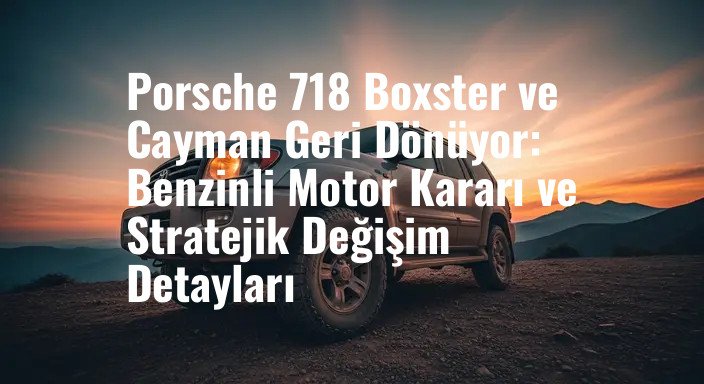 Porsche 718 Boxster ve Cayman Geri Dönüyor: Benzinli Motor Kararı ve Stratejik Değişim Detayları