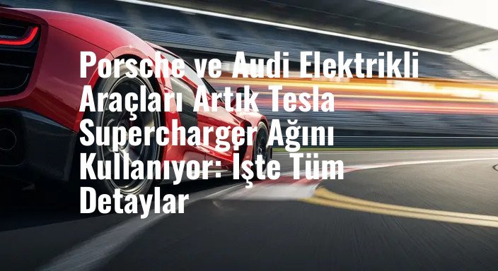 Porsche ve Audi Elektrikli Araçları Artık Tesla Supercharger Ağını Kullanıyor: İşte Tüm Detaylar