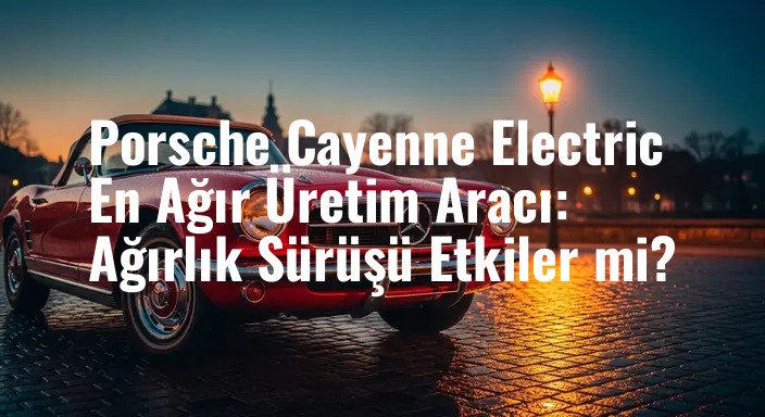 Porsche Cayenne Electric En Ağır Üretim Aracı: Ağırlık Sürüşü Etkiler mi?