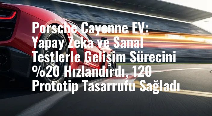 Porsche Cayenne EV: Yapay Zeka ve Sanal Testlerle Gelişim Sürecini %20 Hızlandırdı, 120 Prototip Tasarrufu Sağladı