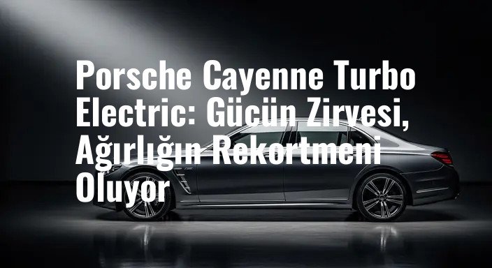 Porsche Cayenne Turbo Electric: Gücün Zirvesi, Ağırlığın Rekortmeni Oluyor