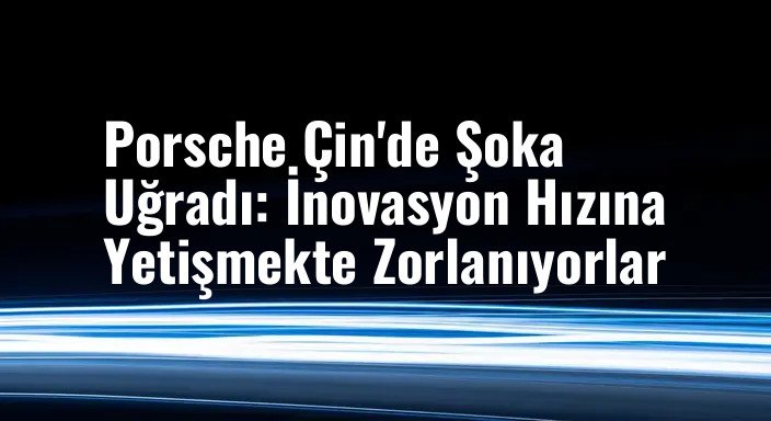 Porsche Çin'de Şoka Uğradı: İnovasyon Hızına Yetişmekte Zorlanıyorlar
