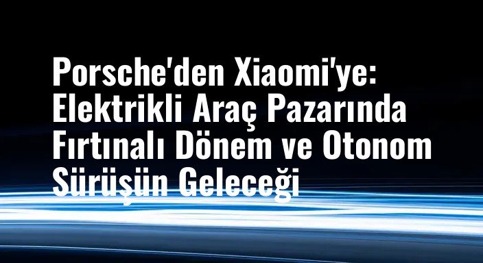 Porsche'den Xiaomi'ye: Elektrikli Araç Pazarında Fırtınalı Dönem ve Otonom Sürüşün Geleceği