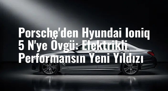 Porsche'den Hyundai Ioniq 5 N'ye Övgü: Elektrikli Performansın Yeni Yıldızı