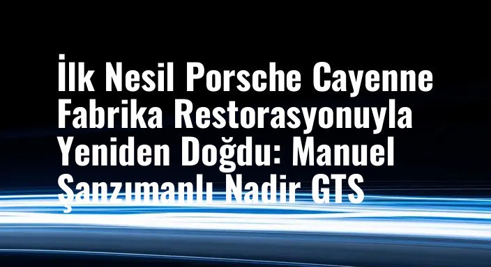İlk Nesil Porsche Cayenne Fabrika Restorasyonuyla Yeniden Doğdu: Manuel Şanzımanlı Nadir GTS