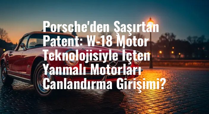 Porsche'den Şaşırtan Patent: W-18 Motor Teknolojisiyle İçten Yanmalı Motorları Canlandırma Girişimi?