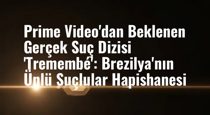 Prime Video'dan Beklenen Gerçek Suç Dizisi 'Tremembé': Brezilya'nın Ünlü Suçlular Hapishanesi