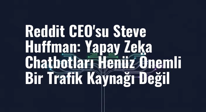 Reddit CEO'su Steve Huffman: Yapay Zeka Chatbotları Henüz Önemli Bir Trafik Kaynağı Değil