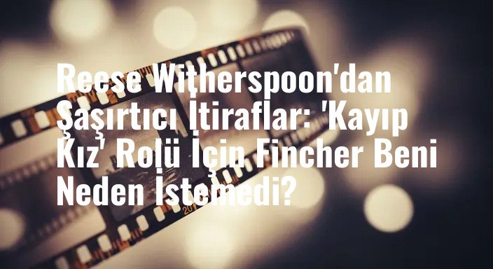 Reese Witherspoon'dan Şaşırtıcı İtiraflar: 'Kayıp Kız' Rolü İçin Fincher Beni Neden İstemedi?