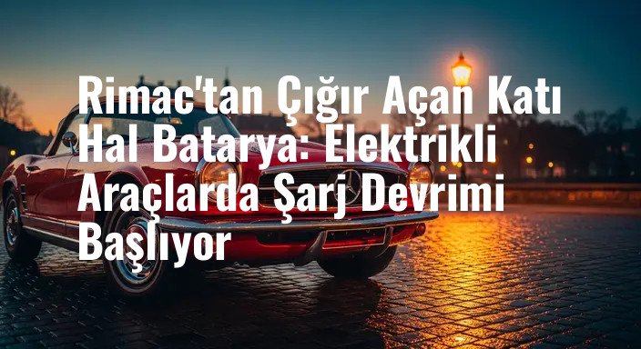 Rimac'tan Çığır Açan Katı Hal Batarya: Elektrikli Araçlarda Şarj Devrimi Başlıyor