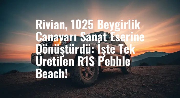 Rivian, 1025 Beygirlik Canavarı Sanat Eserine Dönüştürdü: İşte Tek Üretilen R1S Pebble Beach!