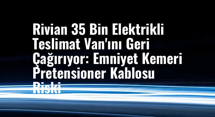 Rivian 35 Bin Elektrikli Teslimat Van'ını Geri Çağırıyor: Emniyet Kemeri Pretensioner Kablosu Riski