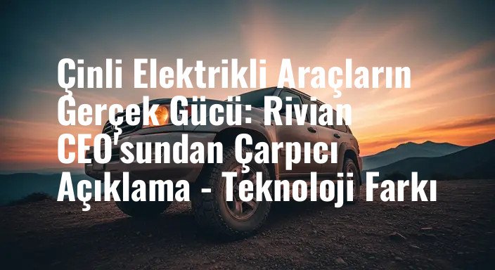 Çinli Elektrikli Araçların Gerçek Gücü: Rivian CEO'sundan Çarpıcı Açıklama - Teknoloji Farkı
