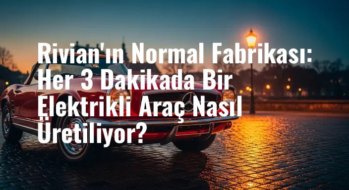 Rivian'ın Normal Fabrikası: Her 3 Dakikada Bir Elektrikli Araç Nasıl Üretiliyor?