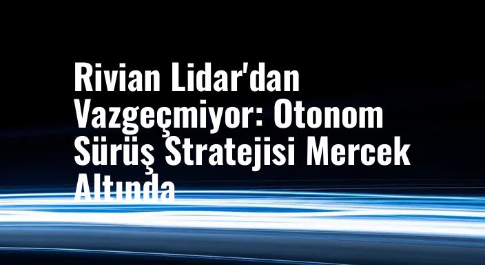 Rivian Lidar'dan Vazgeçmiyor: Otonom Sürüş Stratejisi Mercek Altında