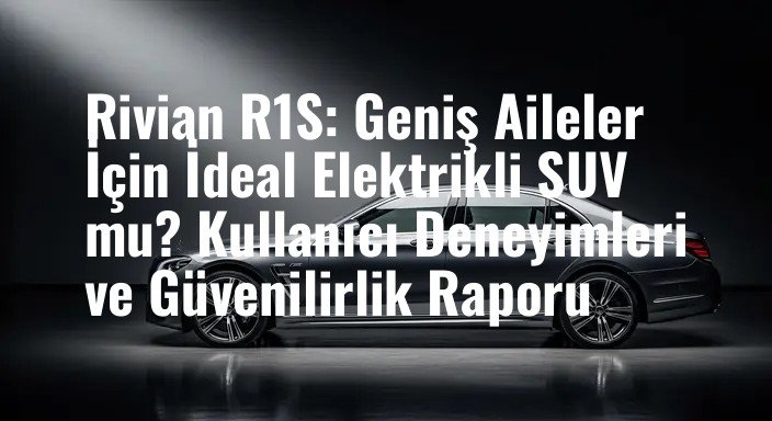 Rivian R1S: Geniş Aileler İçin İdeal Elektrikli SUV mu? Kullanıcı Deneyimleri ve Güvenilirlik Raporu