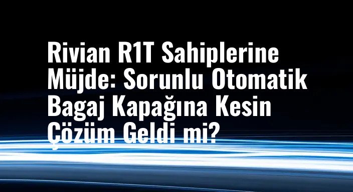 Rivian R1T Sahiplerine Müjde: Sorunlu Otomatik Bagaj Kapağına Kesin Çözüm Geldi mi?