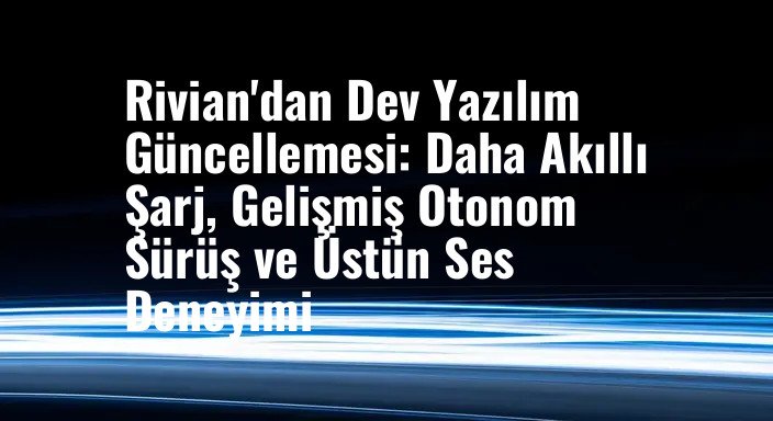 Rivian'dan Dev Yazılım Güncellemesi: Daha Akıllı Şarj, Gelişmiş Otonom Sürüş ve Üstün Ses Deneyimi