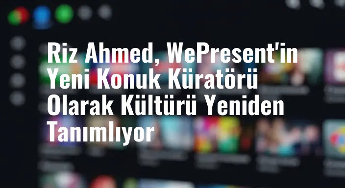 Riz Ahmed, WePresent'in Yeni Konuk Küratörü Olarak Kültürü Yeniden Tanımlıyor