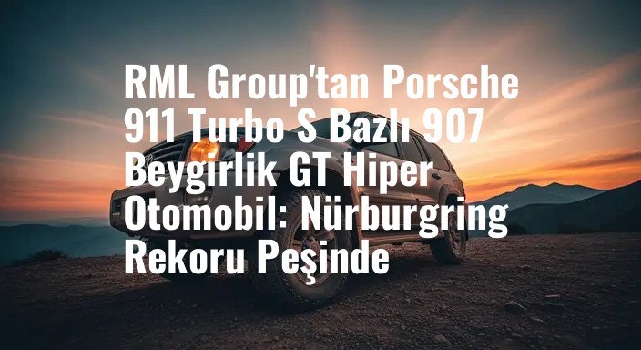 RML Group'tan Porsche 911 Turbo S Bazlı 907 Beygirlik GT Hiper Otomobil: Nürburgring Rekoru Peşinde