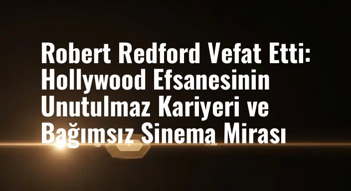 Robert Redford Vefat Etti: Hollywood Efsanesinin Unutulmaz Kariyeri ve Bağımsız Sinema Mirası