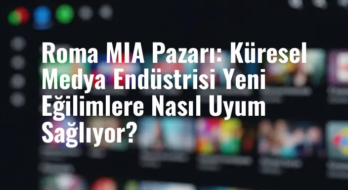 Roma MIA Pazarı: Küresel Medya Endüstrisi Yeni Eğilimlere Nasıl Uyum Sağlıyor?