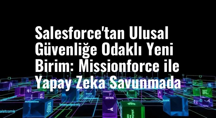 Salesforce'tan Ulusal Güvenliğe Odaklı Yeni Birim: Missionforce ile Yapay Zeka Savunmada