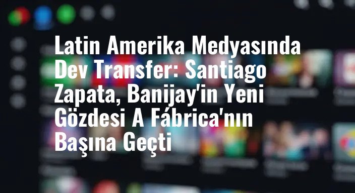 Latin Amerika Medyasında Dev Transfer: Santiago Zapata, Banijay'in Yeni Gözdesi A Fábrica'nın Başına Geçti