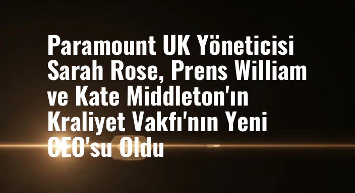 Paramount UK Yöneticisi Sarah Rose, Prens William ve Kate Middleton'ın Kraliyet Vakfı'nın Yeni CEO'su Oldu