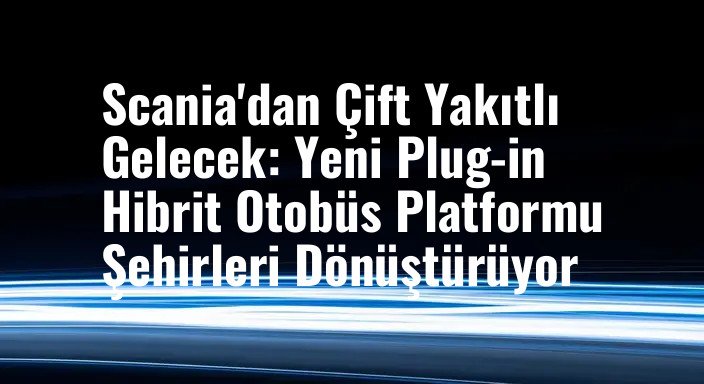 Scania'dan Çift Yakıtlı Gelecek: Yeni Plug-in Hibrit Otobüs Platformu Şehirleri Dönüştürüyor