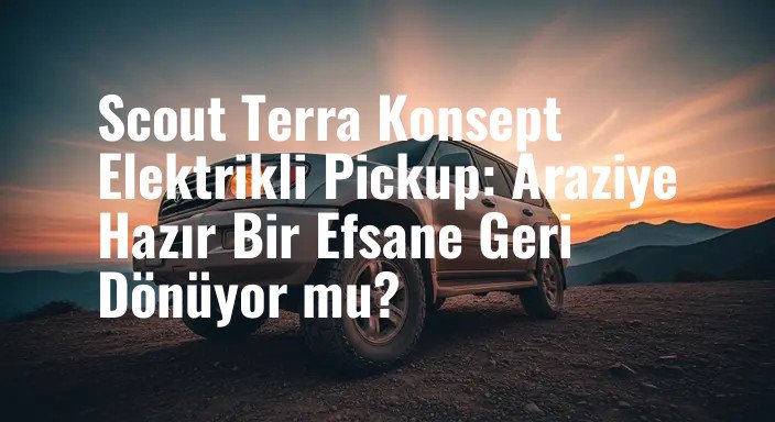 Scout Terra Konsept Elektrikli Pickup: Araziye Hazır Bir Efsane Geri Dönüyor mu?