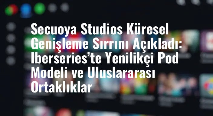 Secuoya Studios Küresel Genişleme Sırrını Açıkladı: Iberseries’te Yenilikçi Pod Modeli ve Uluslararası Ortaklıklar