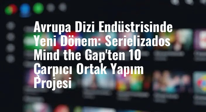 Avrupa Dizi Endüstrisinde Yeni Dönem: Serielizados Mind the Gap'ten 10 Çarpıcı Ortak Yapım Projesi