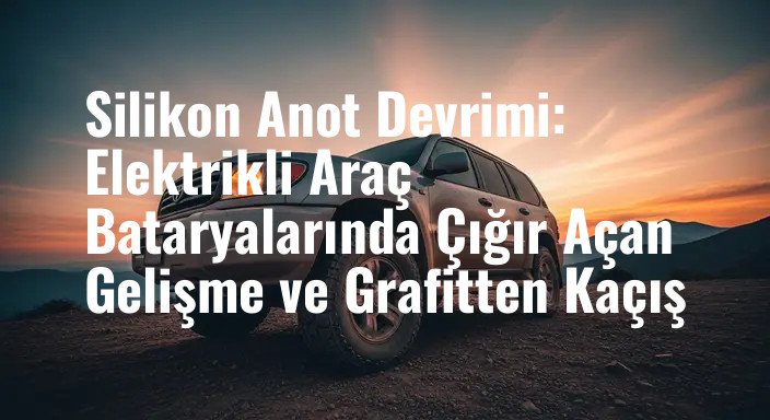 Silikon Anot Devrimi: Elektrikli Araç Bataryalarında Çığır Açan Gelişme ve Grafitten Kaçış