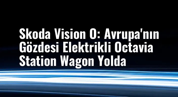 Skoda Vision O: Avrupa'nın Gözdesi Elektrikli Octavia Station Wagon Yolda