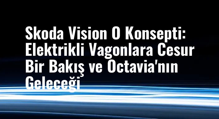 Skoda Vision O Konsepti: Elektrikli Vagonlara Cesur Bir Bakış ve Octavia'nın Geleceği
