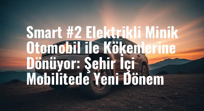 Smart #2 Elektrikli Minik Otomobil ile Kökenlerine Dönüyor: Şehir İçi Mobilitede Yeni Dönem