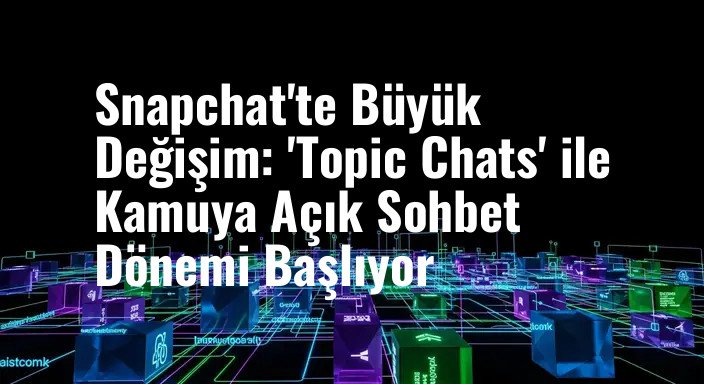 Snapchat'te Büyük Değişim: 'Topic Chats' ile Kamuya Açık Sohbet Dönemi Başlıyor