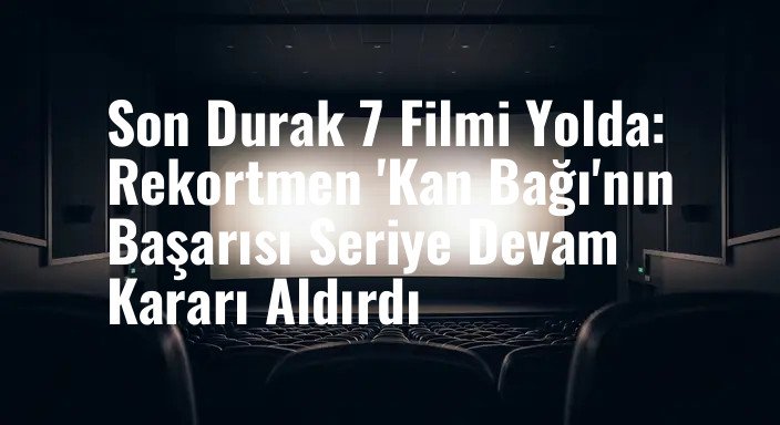 Son Durak 7 Filmi Yolda: Rekortmen 'Kan Bağı'nın Başarısı Seriye Devam Kararı Aldırdı