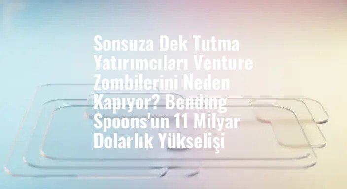 Sonsuza Dek Tutma Yatırımcıları Venture Zombilerini Neden Kapıyor? Bending Spoons'un 11 Milyar Dolarlık Yükselişi