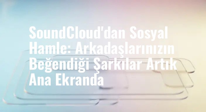 SoundCloud'dan Sosyal Hamle: Arkadaşlarınızın Beğendiği Şarkılar Artık Ana Ekranda